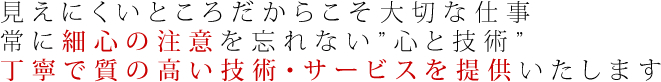 見えにくいところだからこそ大切な仕事常に細心の注意を忘れない「心と技術」丁寧で質の高い技術・サービスを提供いたします