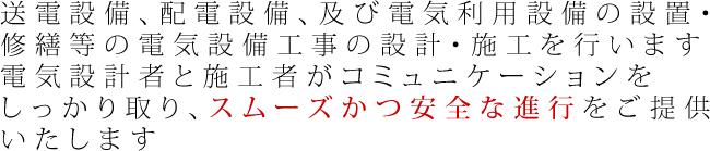 送電設備、配電設備、及び電気利用設備の設置・修繕等の電気設備工事の設計・施工を行います 電気設計者と施工者がコミュニケーションをしっかり取り、スムーズかつ安全な進行をご提供いたします