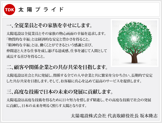 太陽プライド 一、全従業員とその家族を幸せにします。 太陽電設は全従業員とその家族の物心両面の幸福を追求します。「物質的な幸福」とは経済的な安定と豊かさを得ること。「精神的な幸福」とは、働くことができるという感謝と喜び、仲間達と大きな仕事を成し遂げる達成感、仕事を通じて人間として成長する喜びを得ること。 二、顧客や関係企業との共存共栄を目指します。 太陽電設は社会と共に発展し、関係する全ての人や企業と共に繁栄を分かち合い、長期的で安定した共存共栄を目指します。そして、お客様に真心を込めて最高のサービスを提供します。 三、高度な技術で日本の未来の発展に貢献します。 太陽電設は高度な技術を得るために日々努力を惜しまず精進し、その高度な技術で社会の発展に貢献し、日本の未来を明るく照らす太陽となります。 太陽電設株式会社 代表取締役 坂本金治郎